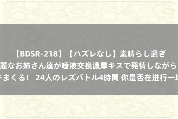 【BDSR-218】【ハズレなし】素晴らし過ぎる美女レズ。 ガチで綺麗なお姉さん達が唾液交換濃厚キスで発情しながらイキまくる! 24人のレズバトル4時間 你是否在进行一场叫作念“坚握”的行径艺术?