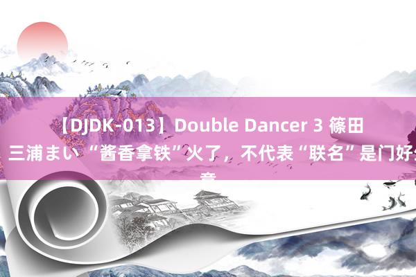 【DJDK-013】Double Dancer 3 篠田ゆう 三浦まい “酱香拿铁”火了,不代表“联名”是门好生意