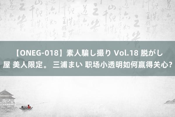 【ONEG-018】素人騙し撮り Vol.18 脱がし屋 美人限定。 三浦まい 职场小透明如何赢得关心?