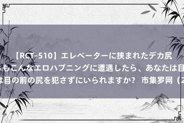 【RCT-510】エレベーターに挟まれたデカ尻女子校生をガン突き もしもこんなエロハプニングに遭遇したら、あなたは目の前の尻を犯さずにいられますか? 市集罗网(2)——市集多品种的分化
