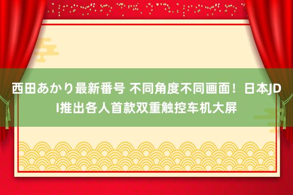 西田あかり最新番号 不同角度不同画面!日本JDI推出各人首款双重触控车机大屏