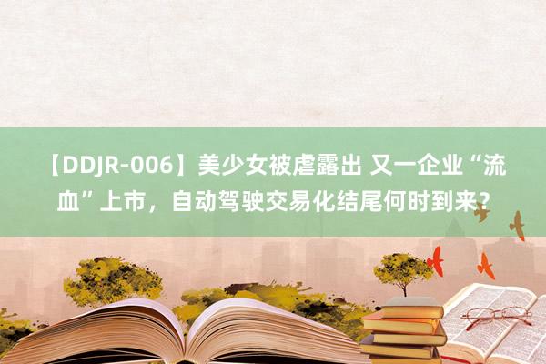 【DDJR-006】美少女被虐露出 又一企业“流血”上市,自动驾驶交易化结尾何时到来?