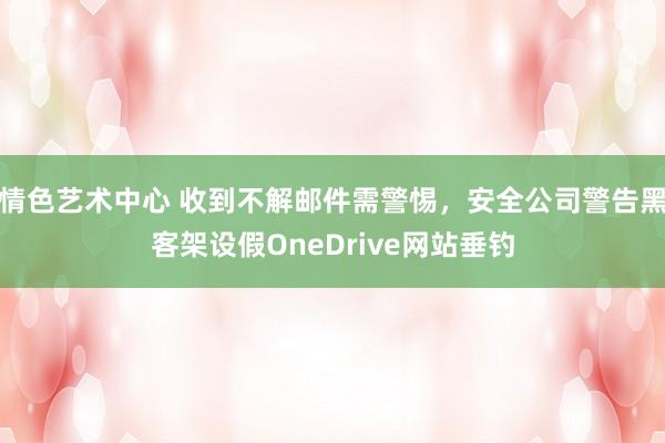情色艺术中心 收到不解邮件需警惕,安全公司警告黑客架设假OneDrive网站垂钓