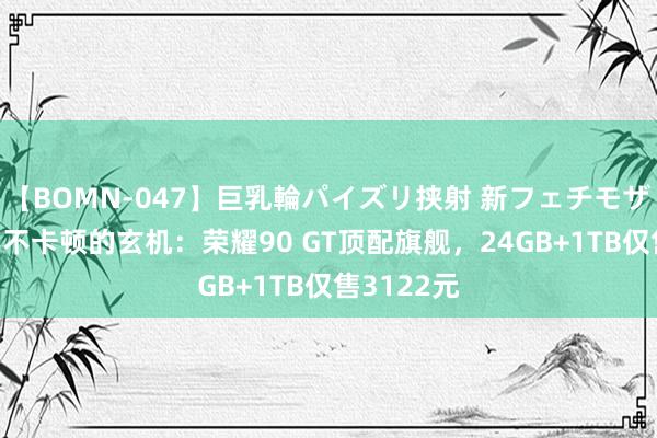 【BOMN-047】巨乳輪パイズリ挟射 新フェチモザイク 八年不卡顿的玄机:荣耀90 GT顶配旗舰,24GB+1TB仅售3122元