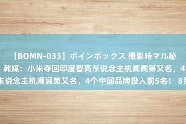 【BOMN-033】ボインボックス 撮影時マル秘面接ドキュメント 4時間 韩媒:小米夺回印度智高东说念主机阛阓第又名,4个中国品牌投入前5名! 8月