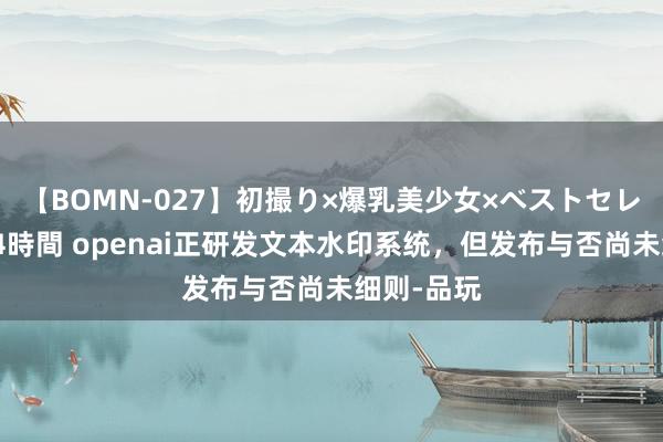 【BOMN-027】初撮り×爆乳美少女×ベストセレクション4時間 openai正研发文本水印系统,但发布与否尚未细则-品玩