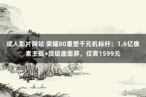 成人影片网站 荣耀80重塑千元机标杆:1.6亿像素主摄+顶级曲面屏,仅需1599元