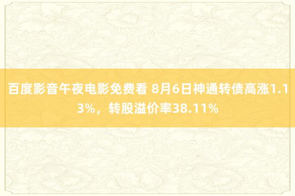 百度影音午夜电影免费看 8月6日神通转债高涨1.13%,转股溢价率38.11%