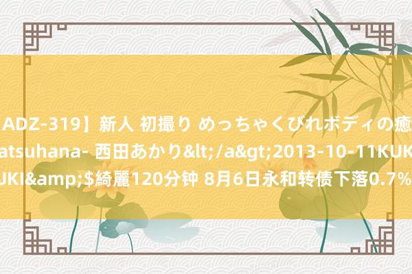 【ADZ-319】新人 初撮り めっちゃくびれボディの癒し系ガール 初花-hatsuhana- 西田あかり</a>2013-10-11KUKI&$綺麗120分钟 8月6日永和转债下落0.7%,转股溢价率55.66%
