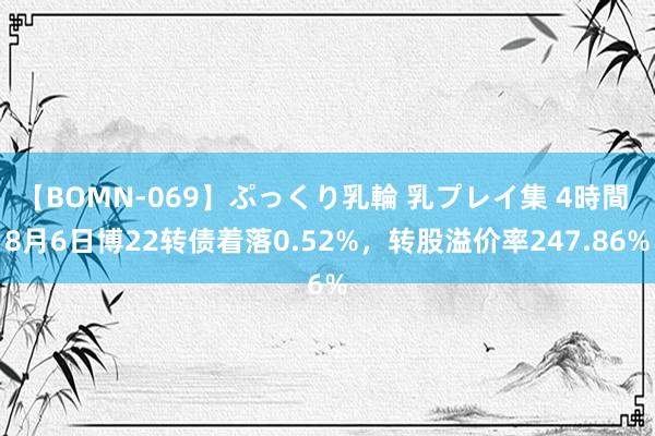 【BOMN-069】ぷっくり乳輪 乳プレイ集 4時間 8月6日博22转债着落0.52%,转股溢价率247.86%