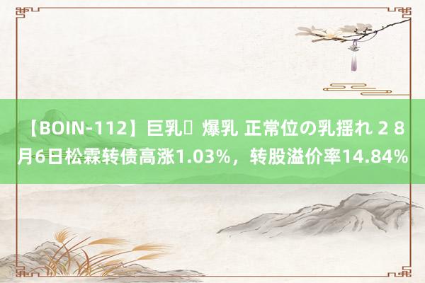 【BOIN-112】巨乳・爆乳 正常位の乳揺れ 2 8月6日松霖转债高涨1.03%,转股溢价率14.84%