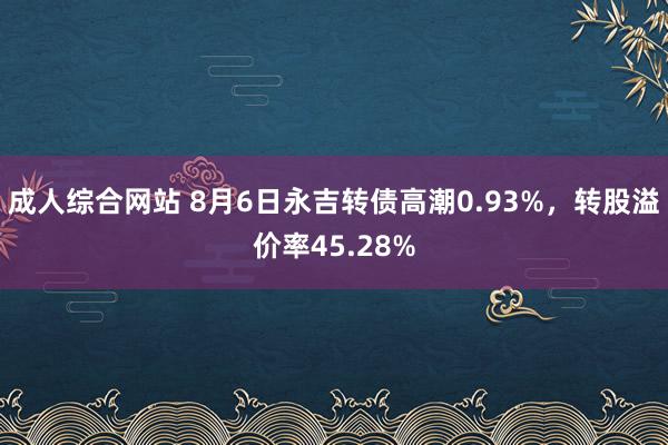 成人综合网站 8月6日永吉转债高潮0.93%,转股溢价率45.28%