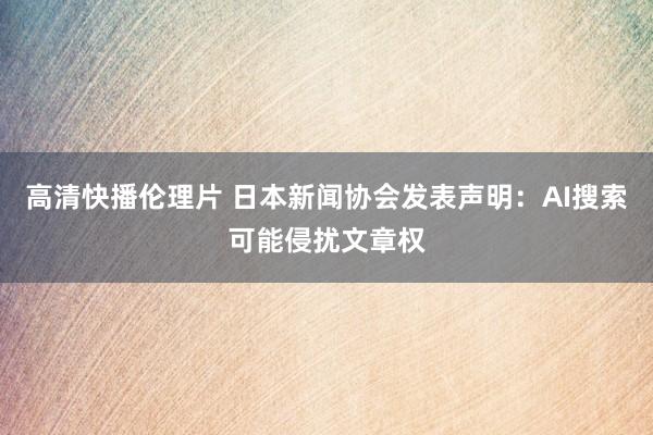 高清快播伦理片 日本新闻协会发表声明:AI搜索可能侵扰文章权