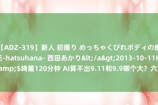 【ADZ-319】新人 初撮り めっちゃくびれボディの癒し系ガール 初花-hatsuhana- 西田あかり</a>2013-10-11KUKI&$綺麗120分钟 AI算不出9.11和9.9哪个大?六家大模子厂商归来了这些原因