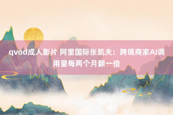 qvod成人影片 阿里国际张凯夫:跨境商家AI调用量每两个月翻一倍