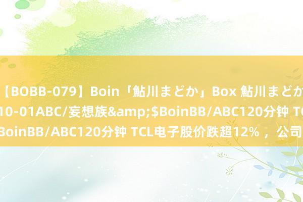 【BOBB-079】Boin「鮎川まどか」Box 鮎川まどか</a>2010-10-01ABC/妄想族&$BoinBB/ABC120分钟 TCL电子股价跌超12% ,公司回答