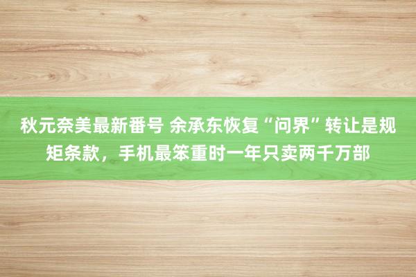 秋元奈美最新番号 余承东恢复“问界”转让是规矩条款,手机最笨重时一年只卖两千万部