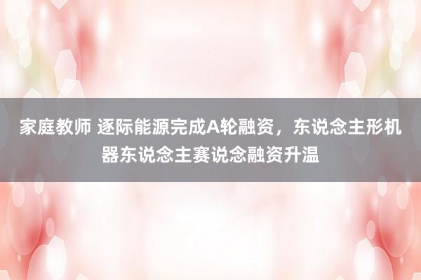 家庭教师 逐际能源完成A轮融资,东说念主形机器东说念主赛说念融资升温