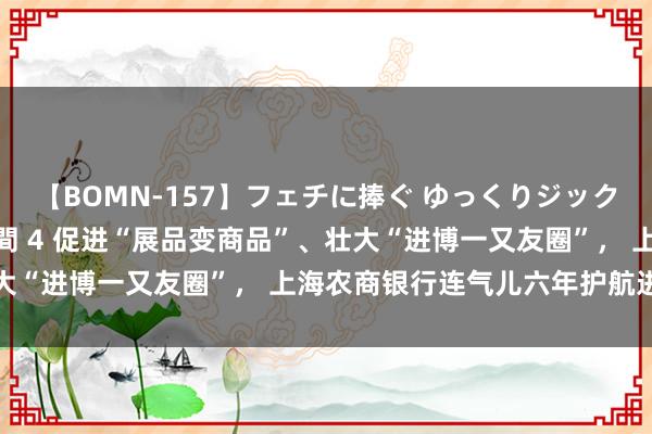 【BOMN-157】フェチに捧ぐ ゆっくりジックリめりこむ乳揉み 4時間 4 促进“展品变商品”、壮大“进博一又友圈”, 上海农商银行连气儿六年护航进博会