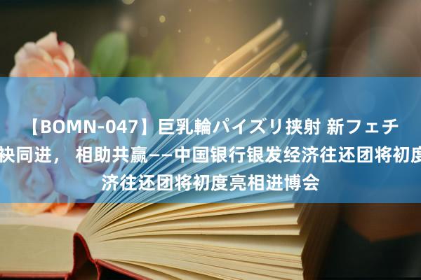 【BOMN-047】巨乳輪パイズリ挟射 新フェチモザイク 联袂同进, 相助共赢——中国银行银发经济往还团将初度亮相进博会