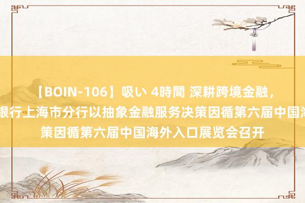 【BOIN-106】吸い 4時間 深耕跨境金融,助力对外绽放 中国银行上海市分行以抽象金融服务决策因循第六届中国海外入口展览会召开