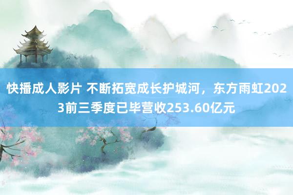 快播成人影片 不断拓宽成长护城河,东方雨虹2023前三季度已毕营收253.60亿元