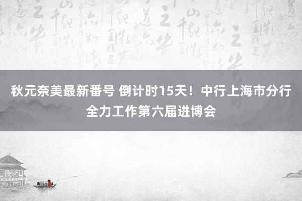 秋元奈美最新番号 倒计时15天!中行上海市分行全力工作第六届进博会