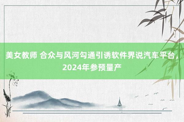 美女教师 合众与风河勾通引诱软件界说汽车平台,2024年参预量产