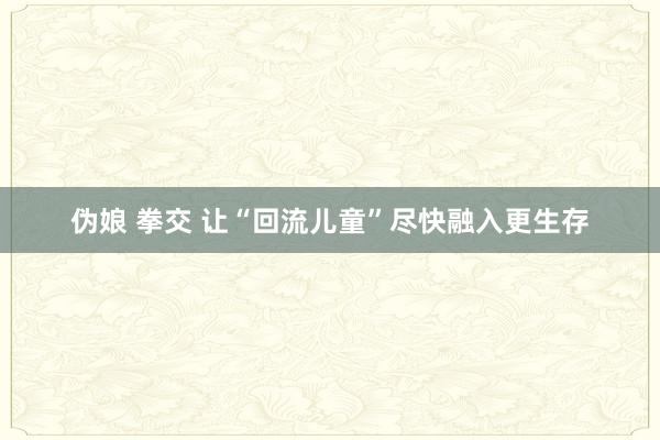 伪娘 拳交 让“回流儿童”尽快融入更生存