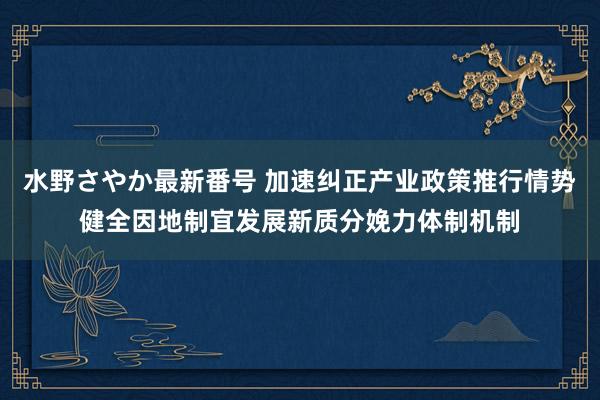水野さやか最新番号 加速纠正产业政策推行情势健全因地制宜发展新质分娩力体制机制