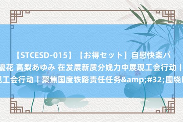 【STCESD-015】【お得セット】自慰快楽パラノイド 大場ゆい 本庄優花 高梨あゆみ 在发展新质分娩力中展现工会行动丨聚焦国度铁路责任任务 围绕时间翻新立功立事