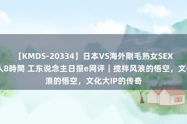 【KMDS-20334】日本VS海外剛毛熟女SEX対決!!40人8時間 工东说念主日报e网评|搅拌风浪的悟空,文化大IP的传奇