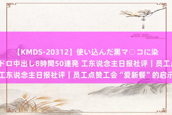 【KMDS-20312】使い込んだ黒マ○コに染み渡る息子の精液ドロドロ中出し8時間50連発 工东说念主日报社评|员工点赞工会“爱新餐”的启示