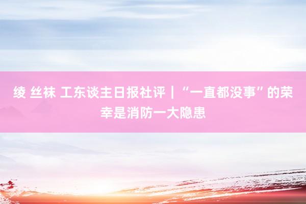 绫 丝袜 工东谈主日报社评|“一直都没事”的荣幸是消防一大隐患