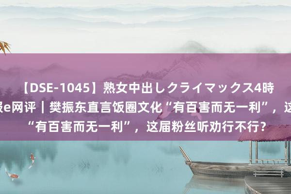 【DSE-1045】熟女中出しクライマックス4時間 4 工东说念主日报e网评|樊振东直言饭圈文化“有百害而无一利”,这届粉丝听劝行不行?