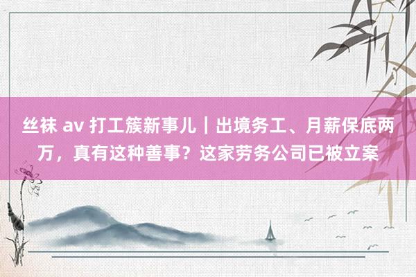 丝袜 av 打工簇新事儿｜出境务工、月薪保底两万，真有这种善事？这家劳务公司已被立案