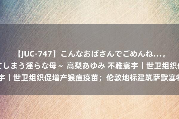 【JUC-747】こんなおばさんでごめんね…。~童貞チ○ポに発情してしまう淫らな母~ 高梨あゆみ 不雅寰宇丨世卫组织促增产猴痘疫苗;伦敦地标建筑萨默塞特宫发生失火