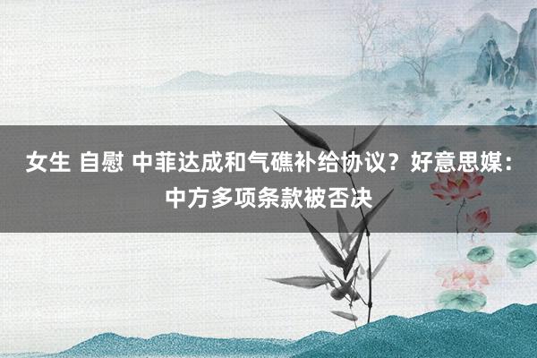 女生 自慰 中菲达成和气礁补给协议?好意思媒:中方多项条款被否决