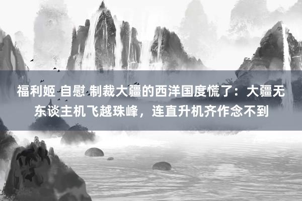 福利姬 自慰 制裁大疆的西洋国度慌了:大疆无东谈主机飞越珠峰,连直升机齐作念不到