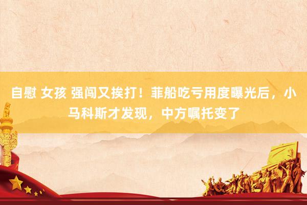 自慰 女孩 强闯又挨打!菲船吃亏用度曝光后,小马科斯才发现,中方嘱托变了