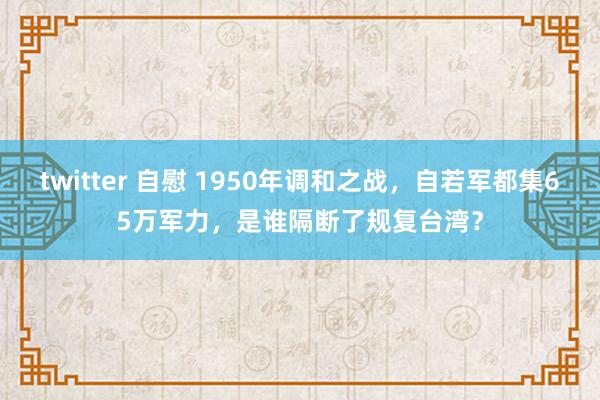 twitter 自慰 1950年调和之战,自若军都集65万军力,是谁隔断了规复台湾?