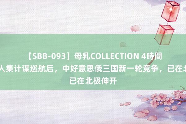 【SBB-093】母乳COLLECTION 4時間 中俄王人集计谋巡航后,中好意思俄三国新一轮竞争,已在北极伸开
