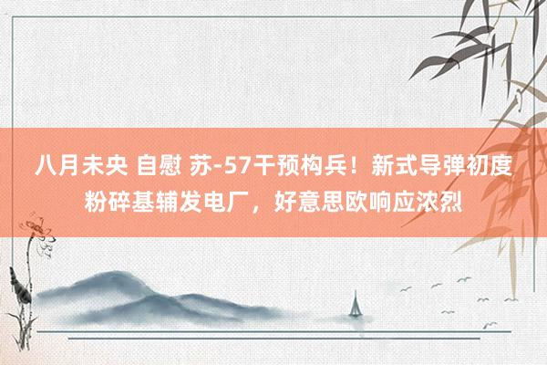八月未央 自慰 苏-57干预构兵!新式导弹初度粉碎基辅发电厂,好意思欧响应浓烈