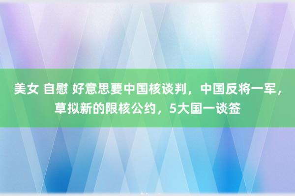 美女 自慰 好意思要中国核谈判,中国反将一军,草拟新的限核公约,5大国一谈签