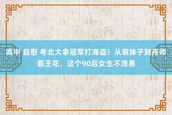 高中 自慰 考北大拿冠军打海盗!从萌妹子到舟师霸王花,这个90后女生不浅易