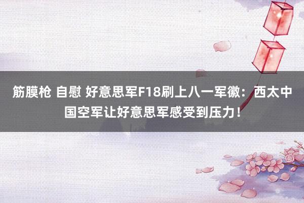 筋膜枪 自慰 好意思军F18刷上八一军徽:西太中国空军让好意思军感受到压力!