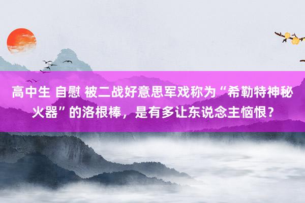高中生 自慰 被二战好意思军戏称为“希勒特神秘火器”的洛根棒,是有多让东说念主恼恨?
