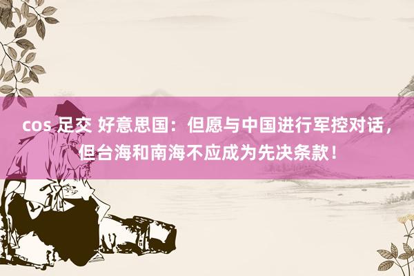 cos 足交 好意思国:但愿与中国进行军控对话,但台海和南海不应成为先决条款!