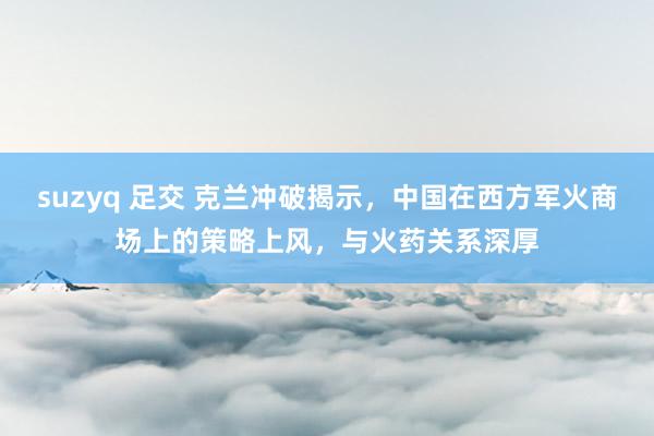 suzyq 足交 克兰冲破揭示,中国在西方军火商场上的策略上风,与火药关系深厚