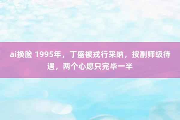 ai换脸 1995年,丁盛被戎行采纳,按副师级待遇,两个心愿只完毕一半